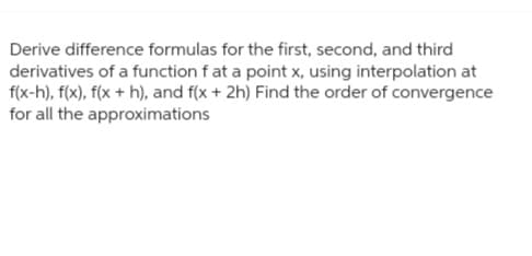 Derive difference formulas for the first, second, and third
derivatives of a function f at a point x, using interpolation at
f(x-h), f(x), f(x + h), and f(x + 2h) Find the order of convergence
for all the approximations