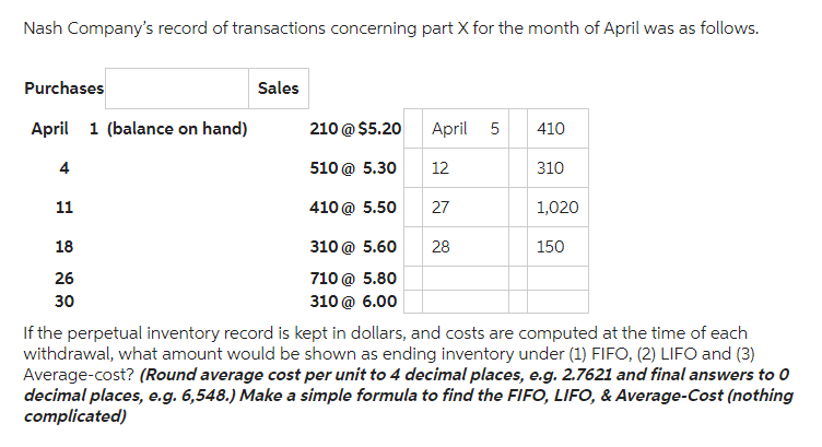 Nash Company's record of transactions concerning part X for the month of April was as follows.
Purchases
April 1 (balance on hand)
4
11
18
26
30
Sales
210 @ $5.20
510 @ 5.30
410 @ 5.50
April 5
27
5.60 28
310 @
710 @ 5.80
310 @ 6.00
12
410
310
1,020
150
If the perpetual inventory record is kept in dollars, and costs are computed at the time of each
withdrawal, what amount would be shown as ending inventory under (1) FIFO, (2) LIFO and (3)
Average-cost? (Round average cost per unit to 4 decimal places, e.g. 2.7621 and final answers to 0
decimal places, e.g. 6,548.) Make a simple formula to find the FIFO, LIFO, & Average-Cost (nothing
complicated)