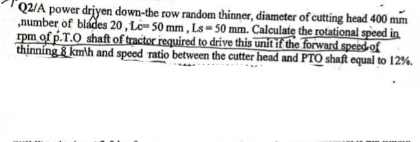 Q2/A power driyen down-the row random thinner, diameter of cutting head 400 mm
„number of blades 20, Lc=50 mm, Ls 50 mm. Calculate the rotational speed in
rpm of p.T.O shaft of tractor required to drive this unit if the forward speed of
thinning 8 km\h and speed ratio between the cutter head and PTO shaft equal to 12%.
