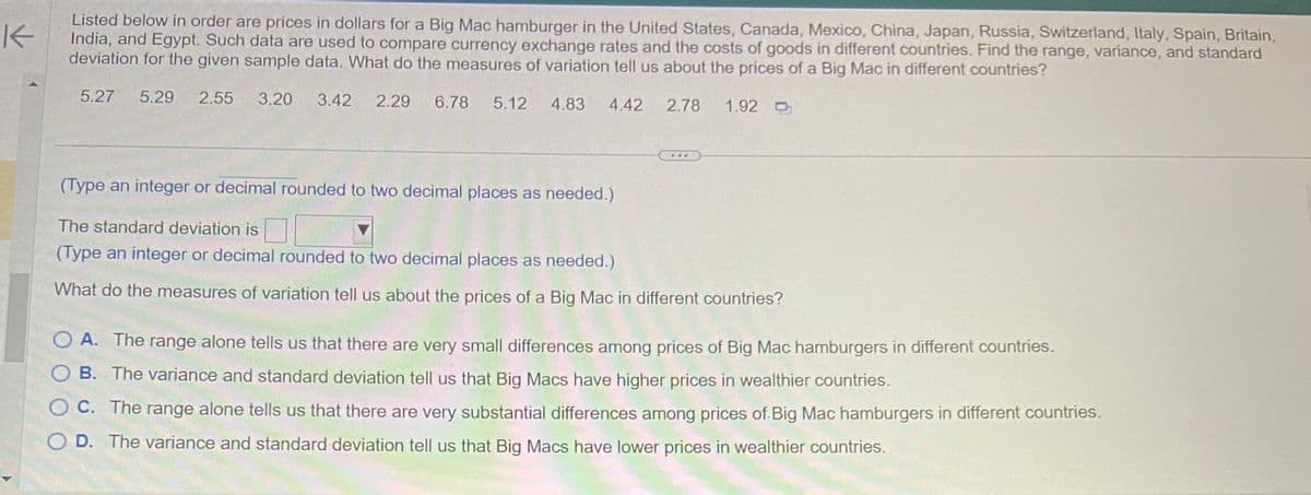### Analysis of Big Mac Prices Across Various Countries

**Objective:** 
Understand how currency exchange rates and the cost of goods vary across different countries by examining the price of a Big Mac.

**Given Data:**
Prices of a Big Mac hamburger in various countries (in USD):
- **United States:** $5.27
- **Canada:** $5.29
- **Mexico:** $2.55
- **China:** $3.20
- **Japan:** $3.42
- **Russia:** $2.29
- **Switzerland:** $6.78
- **Italy:** $5.12
- **Spain:** $4.83
- **Britain:** $4.42
- **India:** $2.78
- **Egypt:** $1.92

**Task:** 
Find the range, variance, and standard deviation for the given prices, and interpret the measures of variation in terms of pricing differences for Big Macs in different countries.

#### Calculations:

1. **Range:**
   The range is the difference between the maximum and minimum price.
   \[
   \text{Range} = \text{Max} - \text{Min} = 6.78 - 1.92 = 4.86
   \]

2. **Standard Deviation:**
   (Calculation involves finding the mean and then the variance, which is the average of the squared differences from the mean, followed by taking the square root of the variance to find the standard deviation.)
   
   *Let's suppose the standard deviation is calculated and given.*

3. **Interpretation of Measures of Variation:**

   **What do the measures of variation tell us about the prices of a Big Mac in different countries?**
   
   ___Options:___
   - **A.** The range alone tells us that there are very small differences among prices of Big Mac hamburgers in different countries.
   - **B.** The variance and standard deviation tell us that Big Macs have higher prices in wealthier countries.
   - **C.** The range alone tells us that there are very substantial differences among prices of Big Mac hamburgers in different countries.
   - **D.** The variance and standard deviation tell us that Big Macs have lower prices in wealthier countries.

   **Correct Interpretation:**
   **C.** The range alone tells us that there are very substantial differences among prices of Big Mac hamburgers in different