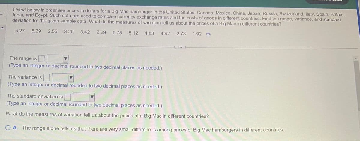 ### Big Mac Prices Around the World

**Introduction:**
Analyzing the cost of a Big Mac hamburger in various countries can provide insights into currency exchange rates and the cost of goods in different regions. The data presented below showcases the prices in US dollars of a Big Mac across multiple countries including the United States, Canada, Mexico, China, Japan, Russia, Switzerland, Italy, Spain, Britain, India, and Egypt. The following measures of variation will be calculated: range, variance, and standard deviation.

**Price Data (in USD):**
- United States: $5.27
- Canada: $5.29
- Mexico: $2.55
- China: $3.20
- Japan: $3.42
- Russia: $2.29
- Switzerland: $6.78
- Italy: $5.12
- Spain: $4.83
- Britain: $4.22
- India: $2.78
- Egypt: $1.92

**Measures of Variation:**

1. **Range:**
   - The range is the difference between the maximum and minimum values in a data set.
   - \[
   \text{Range} = \text{Maximum Price} - \text{Minimum Price}
   \]
   - Range: [Enter the calculated value rounded to two decimal places]

2. **Variance:**
   - Variance measures how much the values in the data set differ from the mean (average).
   - \[
   \text{Variance} = \frac{\sum (x_i - \mu)^2}{N}
   \]
   - Variance: [Enter the calculated value rounded to two decimal places]

3. **Standard Deviation:**
   - Standard deviation is the square root of the variance and provides a measure of the spread of values around the mean.
   - \[
   \text{Standard Deviation} = \sqrt{\text{Variance}}
   \]
   - Standard Deviation: [Enter the calculated value rounded to two decimal places]

**Analysis:**
What do these measures of variation tell us about the prices of a Big Mac in different countries?

- **Option A:**
  The range alone tells us that there are very small differences among prices of Big Mac hamburgers in different countries.

**Graphical Representation:**
No graphical representation is provided for this data. However, students are encouraged to plot the data on a