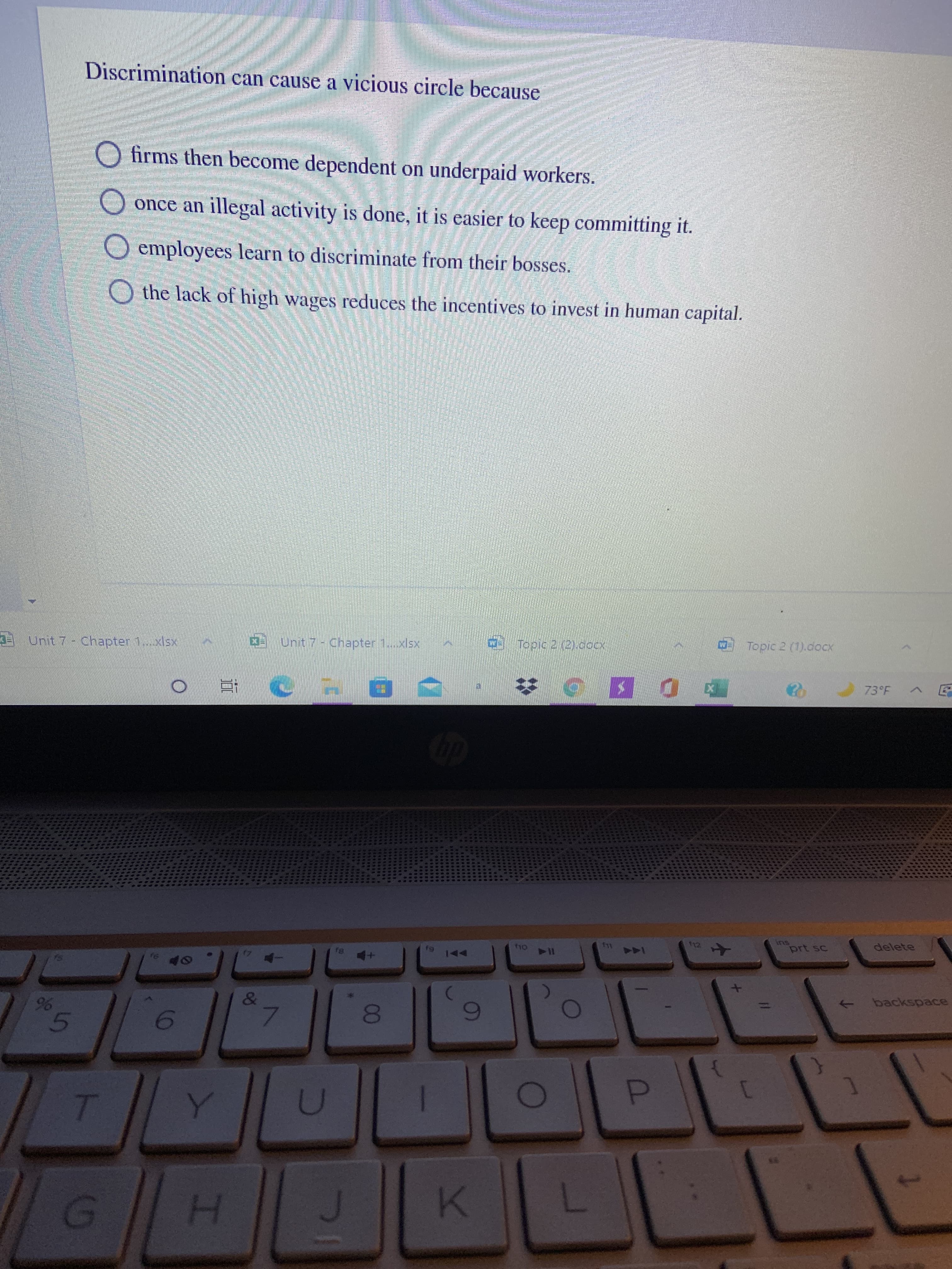 00
5
96
Discrimination can cause a vicious circle because
O firms then become dependent on underpaid workers.
once an illegal activity is done, it is easier to keep committing it.
O employees learn to discriminate from their bosses.
O the lack of high wages reduces the incentives to invest in human capital.
Topic 2 (1).docx
Topic 2 (2).doCx
D Unit 7-Chapter 1..xlsx
Unit 7- Chapter 1...xlsx
73°F
%23
SU
prt sc
delete
144
AA
backspace
->
6
7.
D.
()
H.
