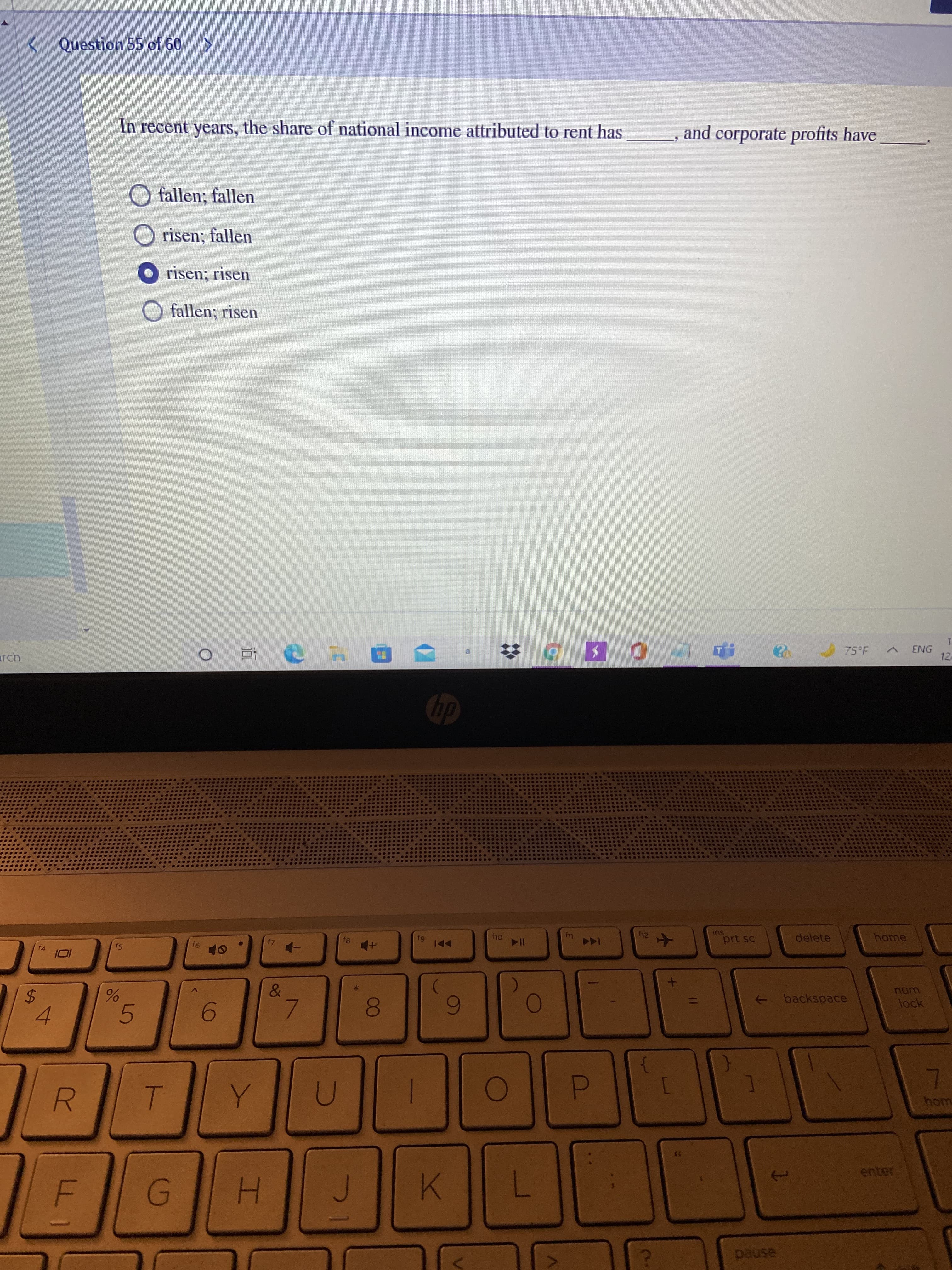 00
R
%24
< Question 55 of 60 >
In recent years, the share of national income attributed to rent has
and corporate profits have
O fallen; fallen
risen; fallen
O risen; risen
O fallen; risen
arch
75°F
ENG
12
直。
Su
prt sc
delete
home
f4
f5
144
91
114
&
+ backspace
unu
Bock
5.
6.
4.
woy
enter
K
H.
asned
