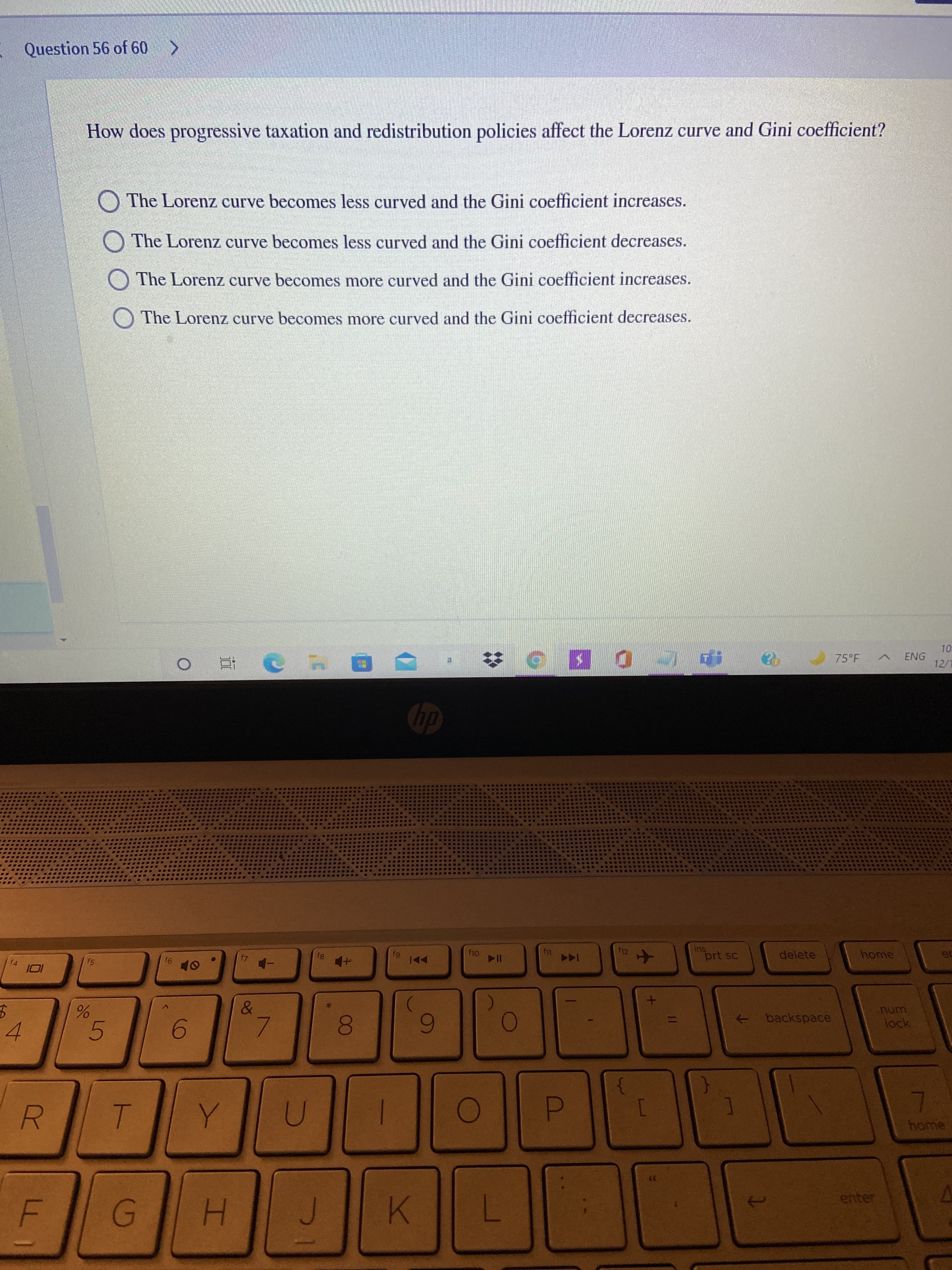 00
Question 56 of 60 >
How does progressive taxation and redistribution policies affect the Lorenz curve and Gini coefficient?
O The Lorenz curve becomes less curved and the Gini coefficient increases.
O The Lorenz curve becomes less curved and the Gini coefficient decreases.
O The Lorenz curve becomes more curved and the Gini coefficient increases.
O The Lorenz curve becomes more curved and the Gini coefficient decreases.
10
75 F
ENG
12/1
DI
f12
prt sc
delete
home
ec
fg
f4
f5
91
11 04
OF
&
->
backspace
unu
4.
5.
D.
home
R.
enter
H.
K.
