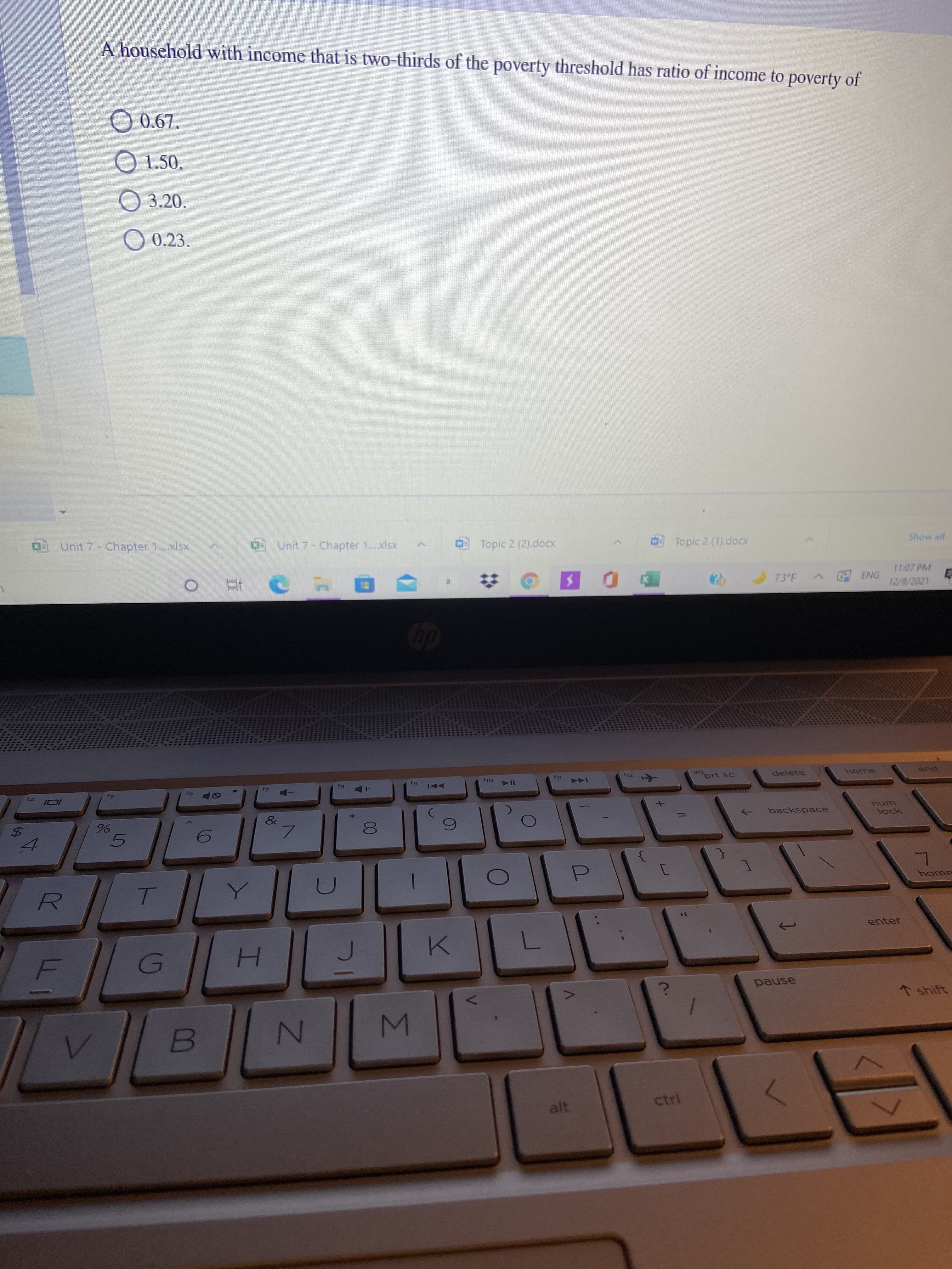 %24
A household with income that is two-thirds of the poverty threshold has ratio of income to poverty of
O 0.67.
O 1.50.
O 3.20.
O0.23.
Unit 7- Chapter 1..xlsx
0Unit 7- Chapter 1..xlsx
Topic 2 (2).docx
Topic 2 (1).docx
11:07 PM
73 F
ENG
自
ins
prt sc
delete
f12
pue
LL3
114
SI
unu
backspace
->
bock
7.
5.
55
enter
()
H.
pause
* shift
ctrl
