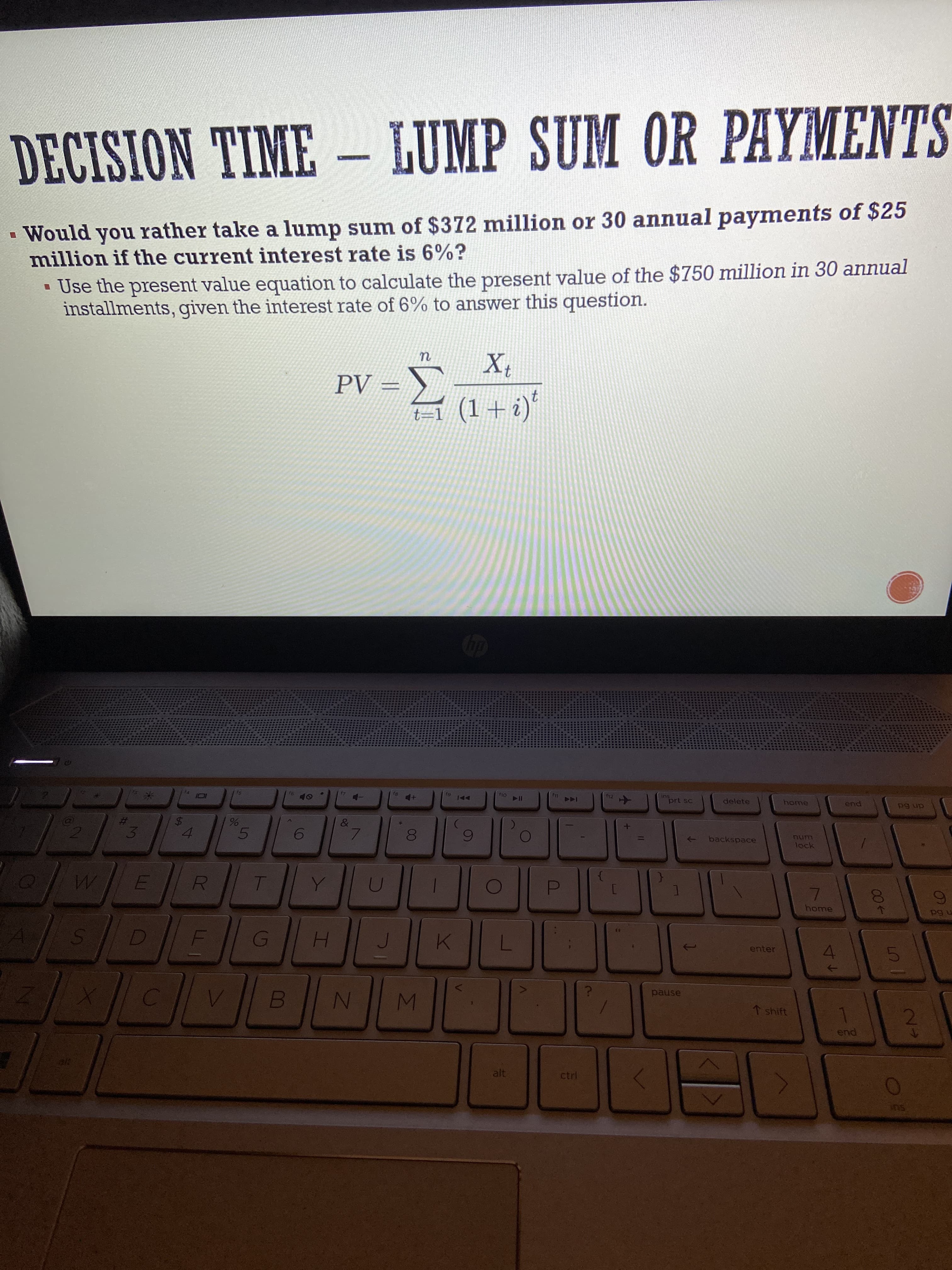 IM
00
96
%24
LLI
3
DECISION TIME – LUMP SUM OR PAYMENTS
TAT
Would you rather take a lump sum of $372 million or 30 annual payments of $25
million if the current interest rate is 6%?
• Use the present value equation to calculate the present value of the $750 million in 30 annual
installments, given the interest rate of 6% to answer this question.
= Ad
(? + I) I=}
91
6)
12
A
11)
114
prt sc
144
delete
home
end
an 6d
4.
->
backspace
lock
home
H.
enter
pause
1 shift
pue
alt
ctrl
SU
