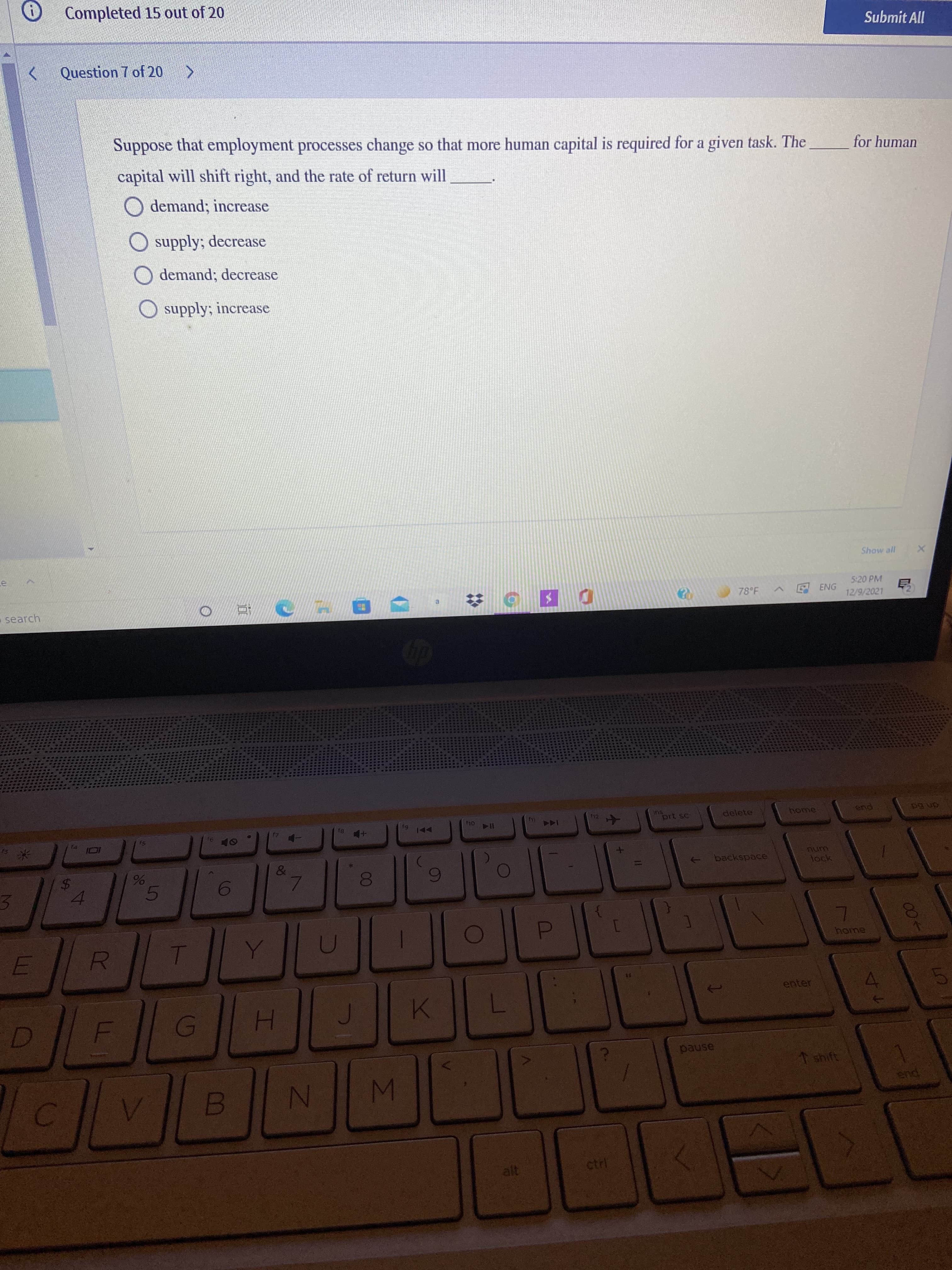 IM
IN
%24
3.
O Completed 15 out of 20
Submit All
Question 7 of 20
Suppose that employment processes change so that more human capital is required for a given task. The
əsoddng
for human
capital will shift right, and the rate of return will
O demand; increase
supply; decrease
O demand; decrease
O supply; increase
Show all
5:20 PM
search
78°F
ENG
12/9/2021
ins
prt sc
delete
end
61
144
114 04
米
backspace
lock
4.
home
enter
1 shift
end
1413
