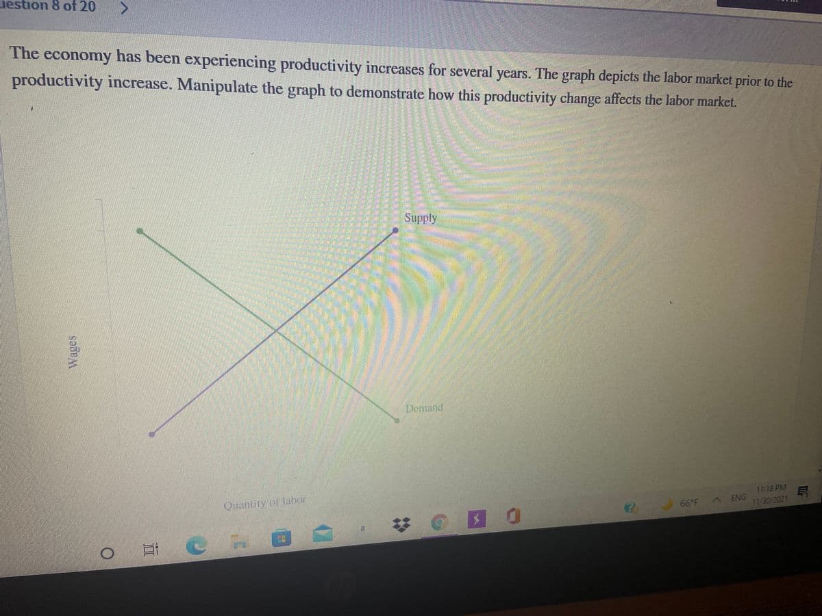 uestion 8 of 20
The economy has been experiencing productivity increases for several years. The graph depicts the labor market prior to the
productivity increase. Manipulate the graph to demonstrate how this productivity change affects the labor market.
目
Supply
Domand
Quantity of Jahor
11:18 PM
11/30/2021
66°F A ENG
