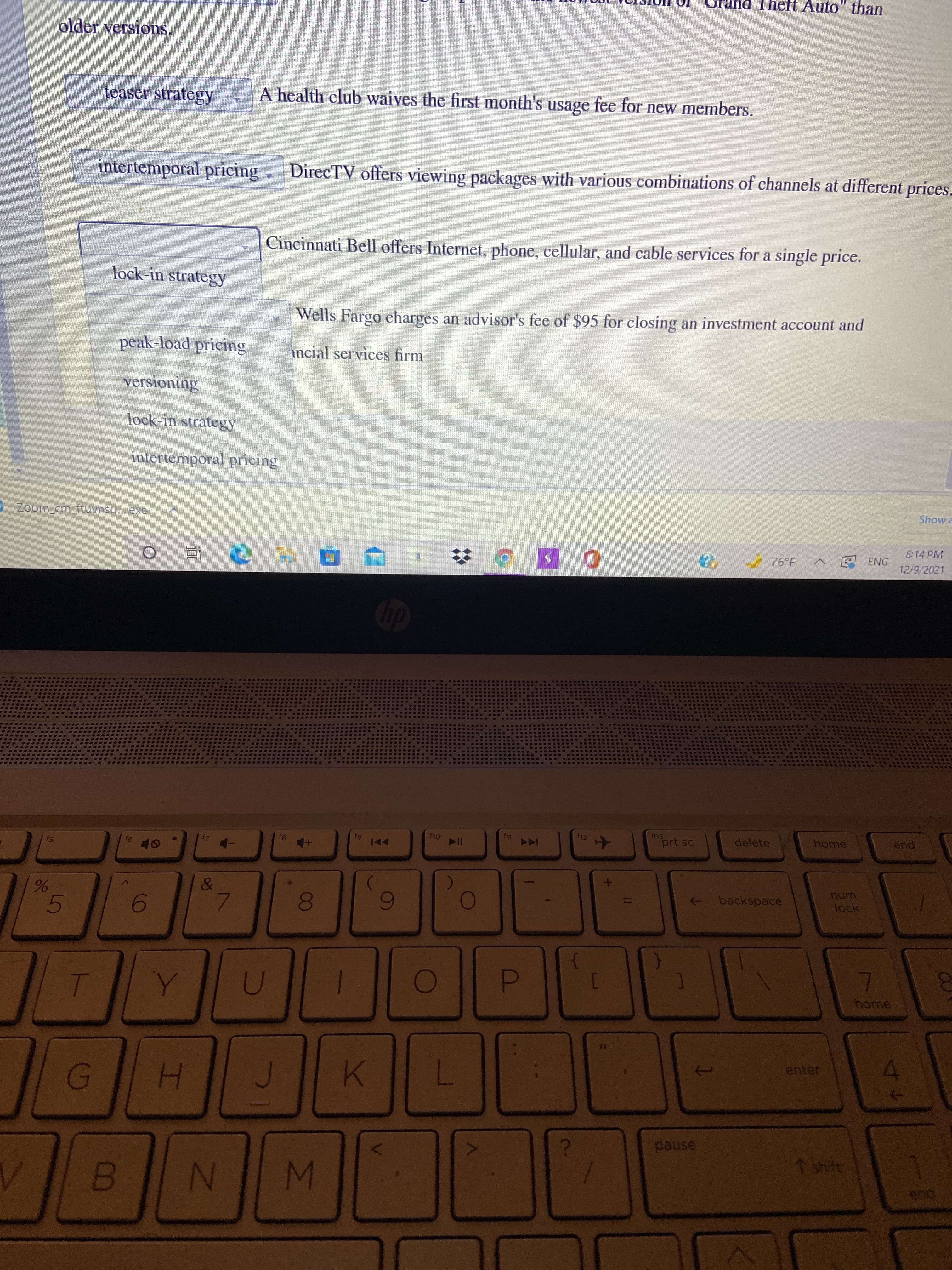 4.
IM
IN
96
5
na Theft Auto" than
older versions.
teaser strategy
A health club waives the first month's usage fee for new members.
intertemporal pricing
DirecTV offers viewing packages with various combinations of channels at different prices.
Cincinnati Bell offers Internet, phone, cellular, and cable services for a single price.
lock-in strategy
Wells Fargo charges an advisor's fee of $95 for closing an investment account and
peak-load pricing
incial services firm
versioning
lock-in strategy
intertemporal pricing
Show a
Zoom cm_ftuvnsu... exe
8:14 PM
12/9/2021
直0
ins
delete
home
f12
prt sc
pua
61
&
< backspace
num
lock
81
6
7.
home
D.
enter
G)
H.
pause
1 shift
