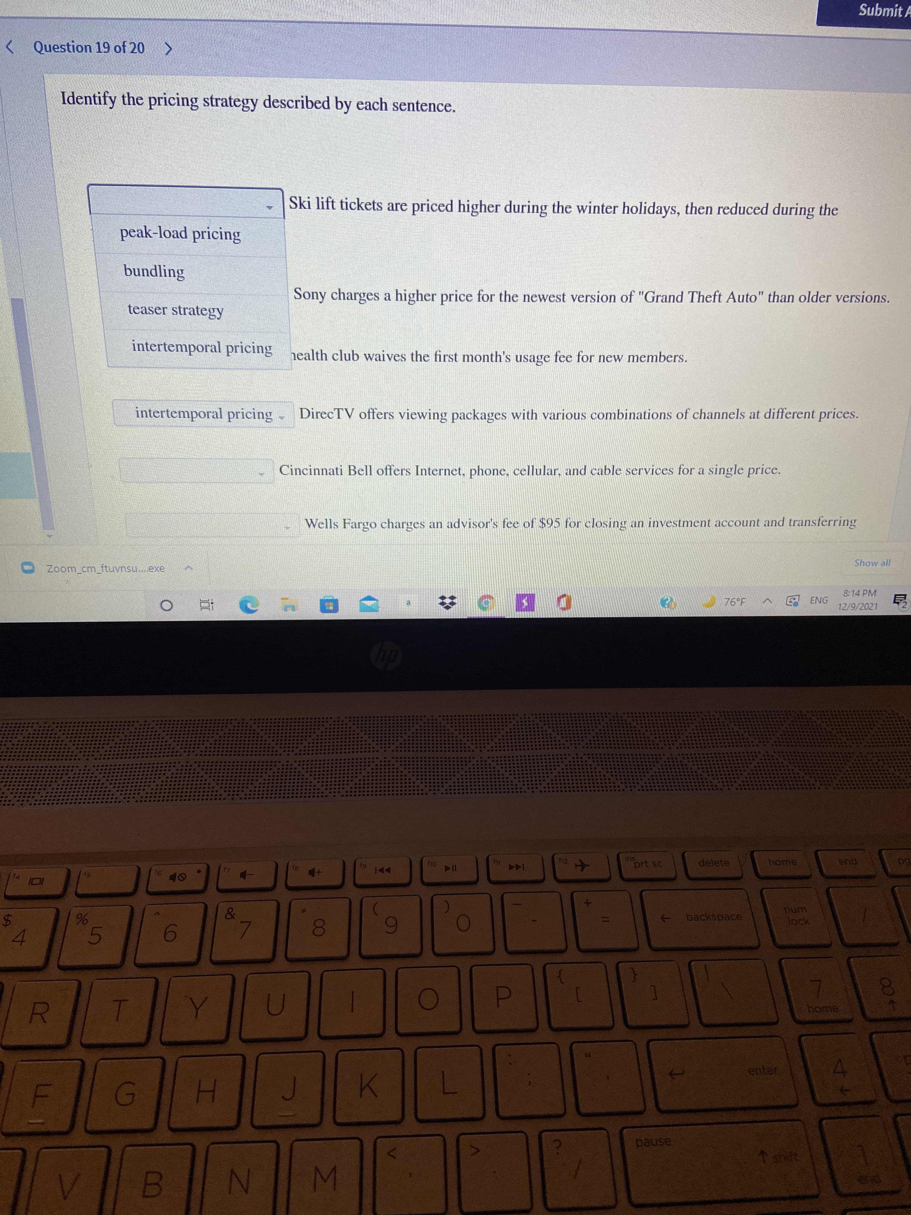 R
%24
Submit A
< Question 19 of 20 >
Identify the pricing strategy described by each sentence.
Ski lift tickets are priced higher during the winter holidays, then reduced during the
peak-load pricing
bundling
Sony charges a higher price for the newest version of "Grand Theft Auto" than older versions.
teaser strategy
intertemporal pricing health club waives the first month's usage fee for new members.
intertemporal pricing
DirecTV offers viewing packages with various combinations of channels at different prices.
Cincinnati Bell offers Internet, phone, cellular, and cable services for a single price.
Wells Fargo charges an advisor's fee of $95 for closing an investment account and transferring
Show all
Zoom_cm_ftuvnsu..exe
8:14 PM
76 F
ENG
12/9/2021
百
ins
prt sc
delete
home
18
144
pua
91
backspace
unum
lock
00
4.
home
D.
enter
H.
pause
