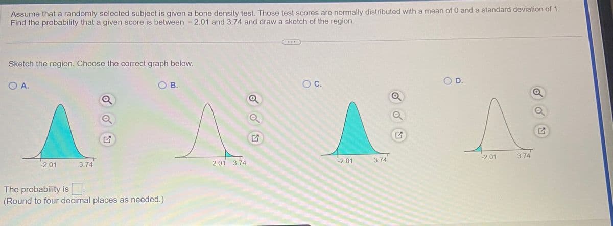 ### Understanding Probability with Bone Density Test Scores

Assume that a randomly selected subject is given a bone density test. For this example, test scores are normally distributed with a mean of 0 and a standard deviation of 1. We are interested in finding the probability that a given score falls between -2.01 and 3.74. 

#### Task:
1. Find the probability that a test score is between -2.01 and 3.74.
2. Draw a sketch that represents this probability.

#### Graphical Representation:
Choose the correct graph from the options below, which highlights the region of the normal distribution curve for the specified range.

**Options:**
- **A.** A graph with the region between -2.01 and 3.74 shaded.
- **B.** A graph with the region outside -2.01 and 3.74 shaded.
- **C.** A graph with the region outside -2.01 and 3.74 shaded. The shaded area covers from negative infinity to -2.01 and from 3.74 to positive infinity.
- **D.** A graph with the region between -2.01 and 3.74 shaded.

#### Question:
Which graph correctly represents the shaded region for the probability that a score is between -2.01 and 3.74?

#### Answer:
Graph **A** and **C** both correctly highlight the region between -2.01 and 3.74, which is the area of interest for our calculation. 

#### Probability Calculation:
The probability is \[ \boxed{0.9785} \]
(Note: Please calculate using appropriate statistical tools if necessary)

### Conclusion:
By understanding how to read and interpret these normal distribution graphs, we can easily determine the region of interest and calculate the associated probabilities. This is a fundamental skill in statistics, particularly in applied fields such as medical testing and research. 

#### Note:
Always round off your answers to four decimal places unless stated otherwise.