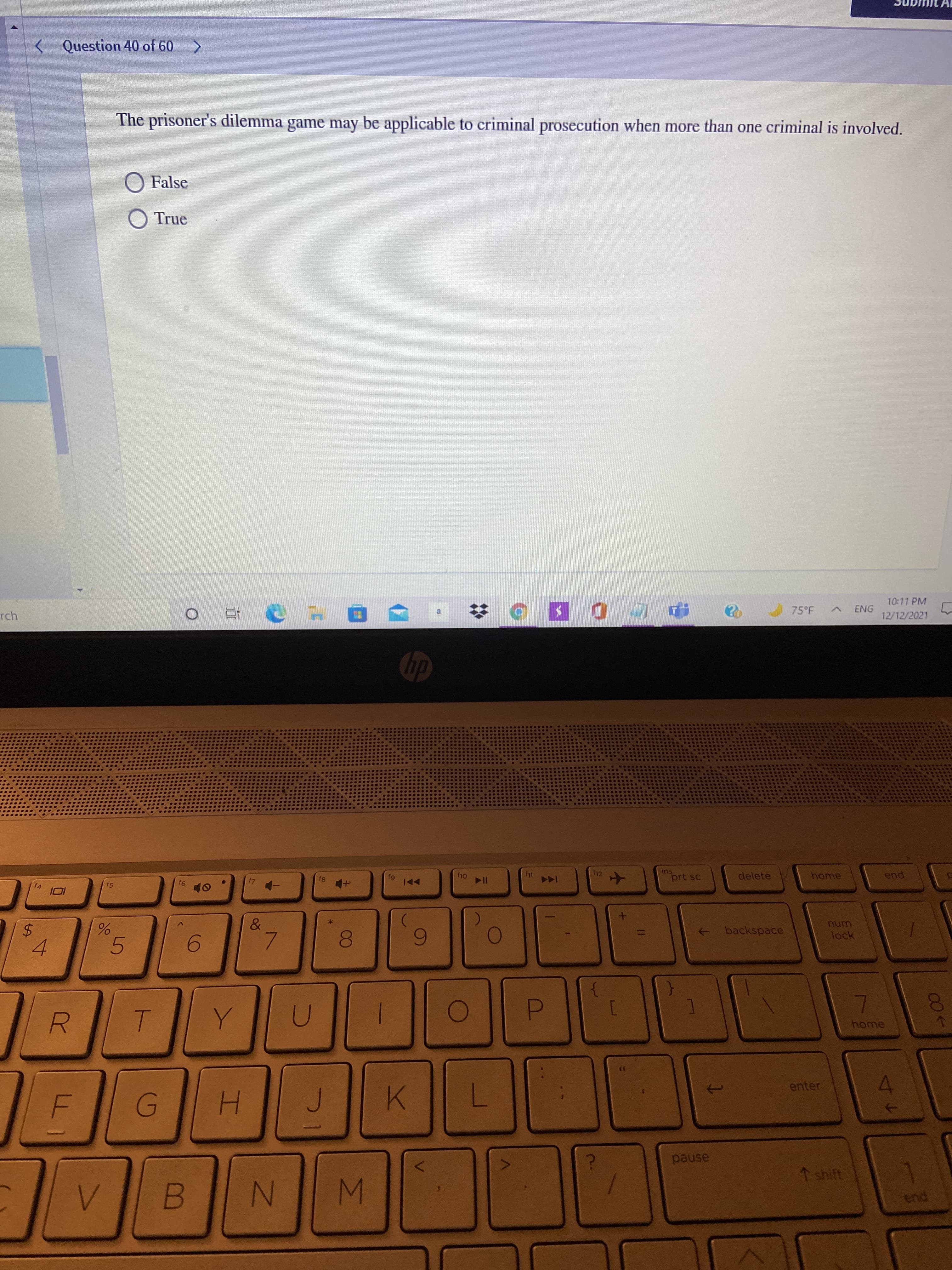 (61
IM
00
%24
< Question 40 of 60 >
The prisoner's dilemma game may be applicable to criminal prosecution when more than one criminal is involved.
O False
O True
10:11 PM
rch
75°F
ENG
12/12/2021
ins
prt sc
delete
home
f4
144
pua
114
backspace
->
unu
lock
7.
6.
5.
6.
4.
081
home
enter
K.
pause
↑ shift
pua
