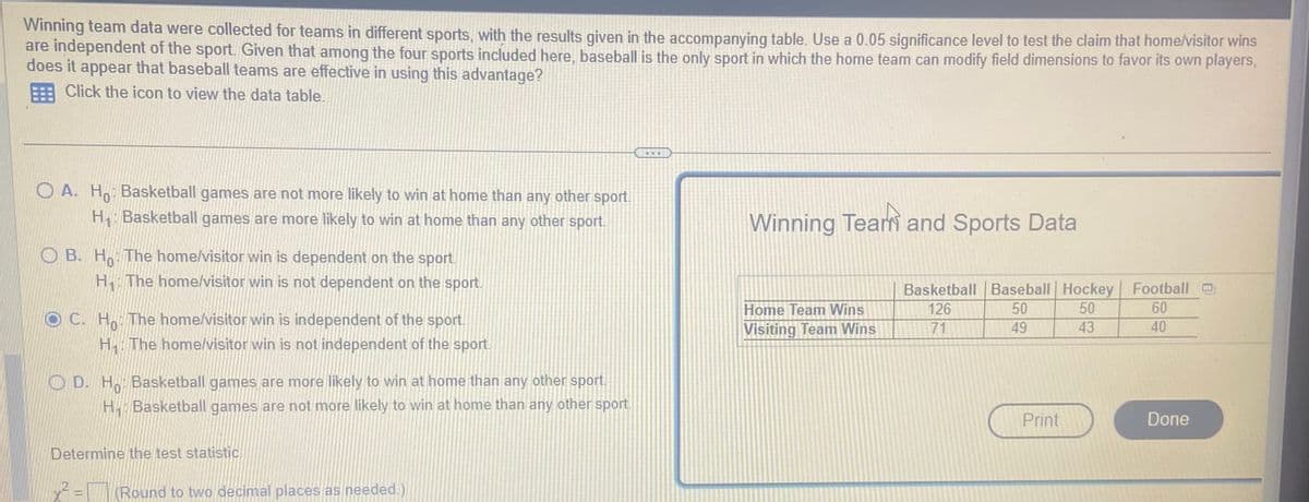 Winning team data were collected for teams in different sports, with the results given in the accompanying table. Use a 0.05 significance level to test the claim that home/visitor wins
are independent of the sport. Given that among the four sports included here, baseball is the only sport in which the home team can modify field dimensions to favor its own players,
does it appear that baseball teams are effective in using this advantage?
Click the icon to view the data table.
OA. Ho: Basketball games are not more likely to win at home than any other sport.
H₁: Basketball games are more likely to win at home than any other sport.
OB. Ho: The home/visitor win is dependent on the sport.
H₁: The home/visitor win is not dependent on the sport.
OC. Ho The home/visitor win is independent of the sport.
H₁. The home/visitor win is not independent of the sport.
OD. Ho: Basketball games are more likely to win at home than any other sport.
H₁ Basketball games are not more likely to win at home than any other sport.
Determine the test statistic.
x² = (Round to two decimal places as needed.)
Winning Team and Sports Data
Home Team Wins
Visiting Team Wins
Basketball Baseball Hockey
126
50
50
71
49
43
Print
Football
60
40
Done