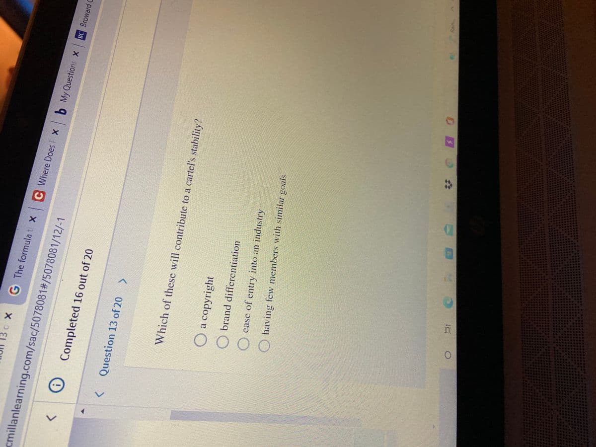 G The formula t xC
Where Does X b My Questions X
BC Broward C
cmillanlearning.com/sac/5078081#/5078081/12/-1
Completed 16 out of 20
<>
Question 13 of 20 >
Which of these will contribute to a cartel's stability?
O a copyright
Obrand differentiation
O ease of entry into an industry
O having few members with similar goals
Rain
五0
