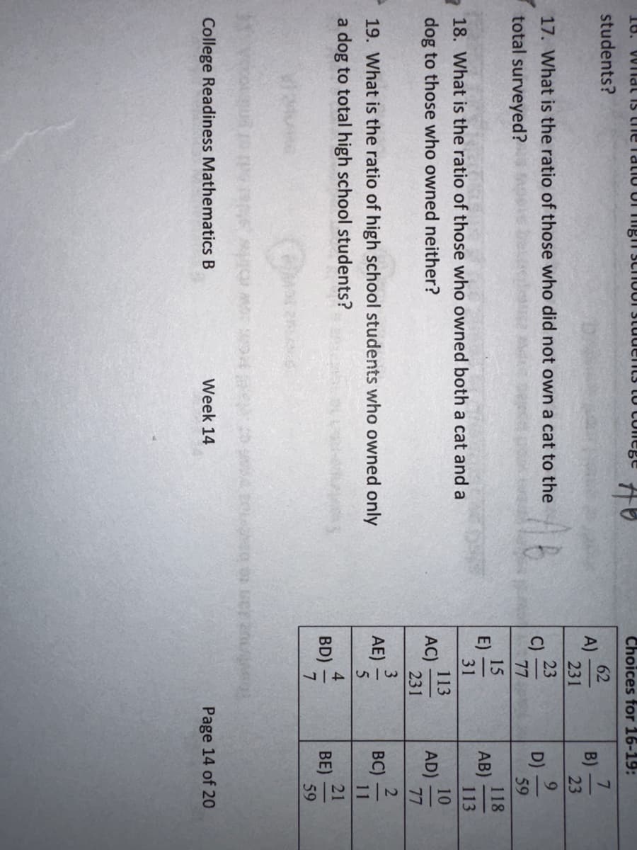 18. Wild is the ratio of high school students to conege
students?
17. What is the ratio of those who did not own a cat to the
total surveyed?
HO
18. What is the ratio of those who owned both a cat and a
dog to those who owned neither?
19. What is the ratio of high school students who owned only
a dog to total high school students?
College Readiness Mathematics B
Week 14
Choices for 16-19:
62
231
23
A)
C)
E)
|
77
15
31
AC)
AE)
BD)
113
231
3
4
B)
D)
7
23
9
AB)
AD)
BC)
BE)
59
118
113
10
77
2
21
59
Page 14 of 20