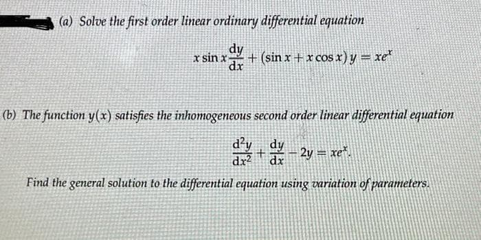 (a) Solve the first order linear ordinary differential equation
dy
x sin x + (sin x + x cos x) y = xe*
dx
(b) The function y(x) satisfies the inhomogeneous second order linear differential equation
d²y dy
dx² dx
+ - 2y = xe².
Find the general solution to the differential equation using variation of parameters.