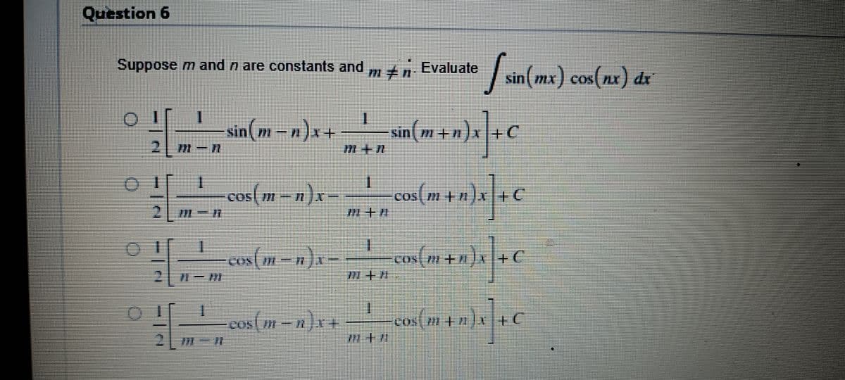 Question 6
Suppose m and n are constants and mn. Evaluate sin(mx) cos(nx) dx
01
I
sin(m − n)x + _—_—_—__ sin(m+n)x] +C
M+n
-cos(m− n)x-
cos(m+n)x] +€
+C
I
os(m-n)x-
+n)x] + C
X
M+/
I
os(m-n)x+ cos(m+n)x] +C
7 +7
G
G
2 m-n
**
1
2
T
I
1
2 m-n
||
7+M
1+1 803