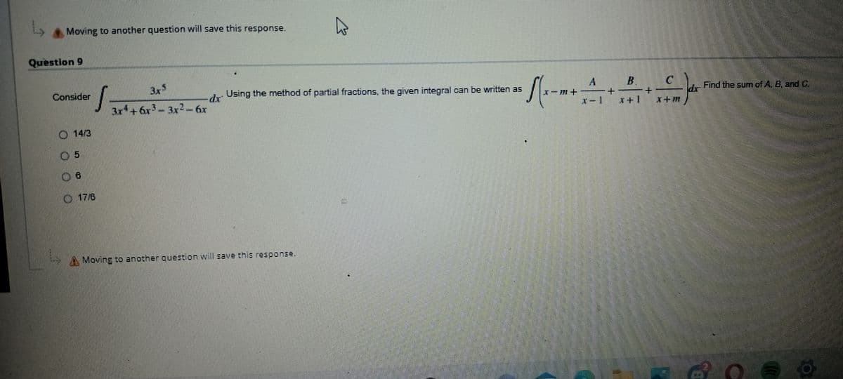 Ls
Question 9
Moving to another question will save this response.
4
E
3x5
Consider
S
Using the method of partial fractions, the given integral can be written as
dr
3x4+ 6r3 - 3x2-6x
14/3
17/6
Moving to another question will save this response.
LO
√(x-m+
A
+
x-1
B
x+1
C
X+M
Find the sum of A. B. and C.
O