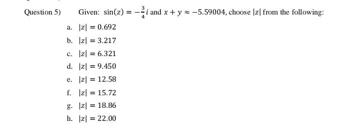 Question 5)
Given: sin(z)
i and x + y x -5.59004, choose |z| from the following:
a. |z| = 0.692
b. Iz| = 3.217
c. Iz| = 6.321
d. |z| = 9.450
e. Iz| = 12.58
f. Iz| = 15.72
g. |z| = 18.86
h. |z| = 22.00
