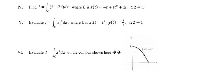 IV.
Find I =
(z- 2z)dz where C is z(t) = -t + it? + 2i, t:2 -1
Evaluate I =
V.
|z|?dz , where C is x(t) = t?, y(t) = , t:2 - 1
y = 1-2
z?dz on the contour shown here >>
VI.
Evaluate I =
