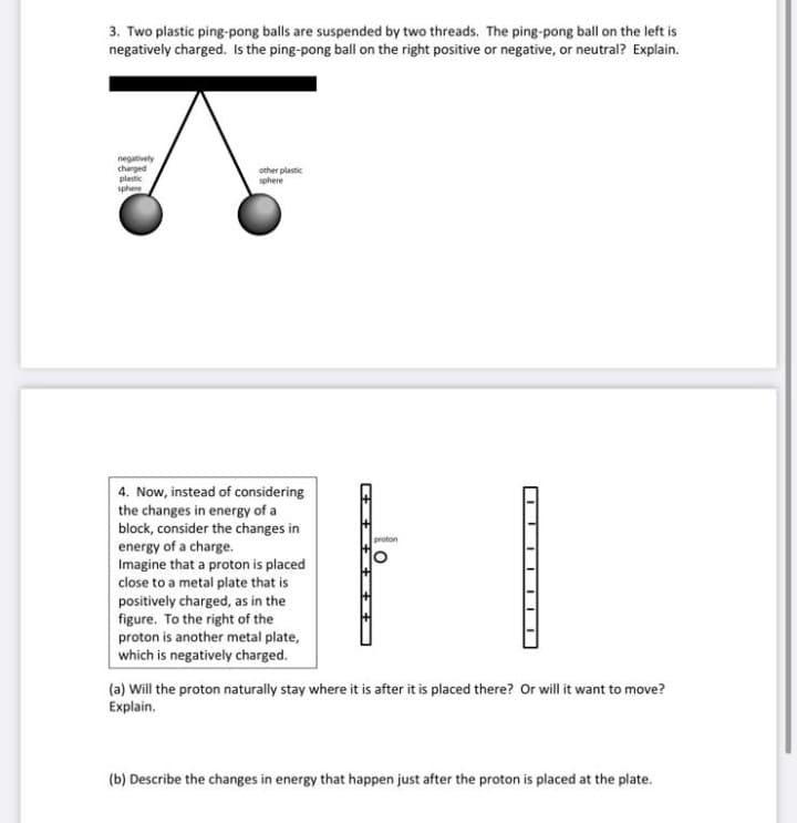 3. Two plastic ping-pong balls are suspended by two threads. The ping-pong ball on the left is
negatively charged. Is the ping-pong ball on the right positive or negative, or neutral? Explain.
negatively
charged
plastic
other plastic
sphere
sphere
4. Now, instead of considering
the changes in energy of a
block, consider the changes in
energy of a charge.
Imagine that a proton is placed
close to a metal plate that is
positively charged, as in the
figure. To the right of the
proton is another metal plate,
which is negatively charged.
proton
(a) Will the proton naturally stay where it is after it is placed there? Or will it want to move?
Explain.
(b) Describe the changes in energy that happen just after the proton is placed at the plate.
