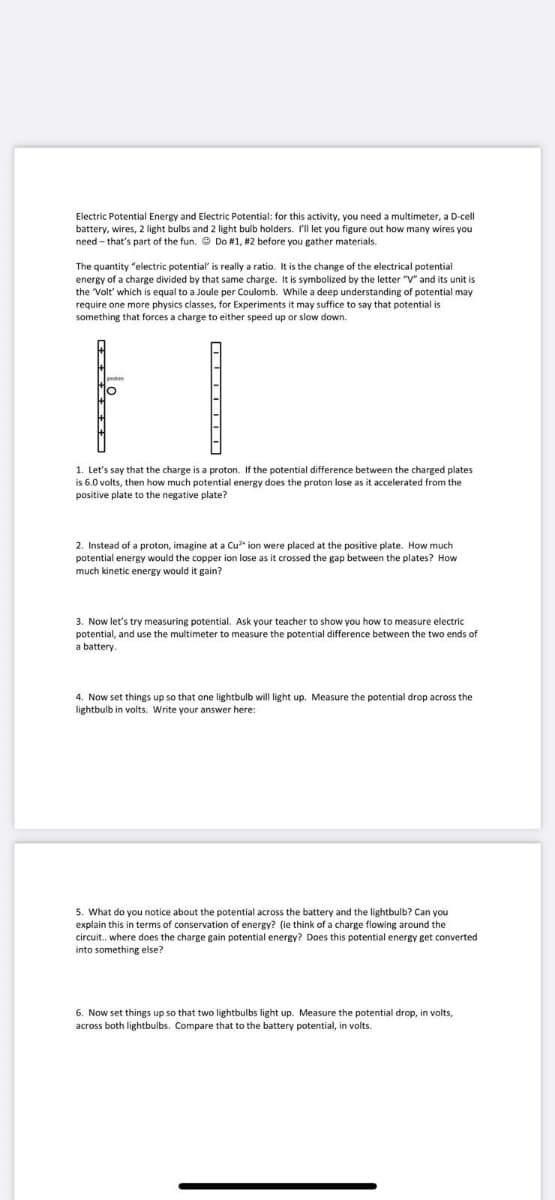 Electric Potential Energy and Electric Potential: for this activity, you need a multimeter, a D-cell
battery, wires, 2 light bulbs and 2 light bulb holders. I'Il let you figure out how many wires you
need - that's part of the fun. Do #1, #2 before you gather materials.
The quantity "electric potential' is really a ratio. It is the change of the electrical potential
energy of a charge divided by that same charge. It is symbolized by the letter "V" and its unit is
the Volt' which is equal to a Joule per Coulomb. While a deep understanding of potential may
require one more physics classes, for Experiments it may suffice to say that potential is
something that forces a charge to either speed up or slow down.
1. Let's say that the charge is a proton. If the potential difference between the charged plates
is 6.0 volts, then how much potential energy does the proton lose as it accelerated from the
positive plate to the negative plate?
2. Instead of a proton, imagine at a Cu* ion were placed at the positive plate. How much
potential energy would the copper ion lose as it crossed the gap between the plates? How
much kinetic energy would it gain?
3. Now let's try measuring potential. Ask your teacher to show you how to measure electric
potential, and use the multimeter to measure the potential difference between the two ends of
a battery.
4. Now set things up so that one lightbulb will light up. Measure the potential drop across the
lightbulb in volts. Write your answer here:
5. What do you notice about the potential across the battery and the lightbulb? Can you
explain this in terms of conservation of energy? (ie think of a charge flowing around the
circuit. where does the charge gain potential energy? Does this potential energy get converted
into something else?
6. Now set things up so that two lightbulbs light up. Measure the potential drop, in volts,
across both lightbulbs. Compare that to the battery potential, in volts.
