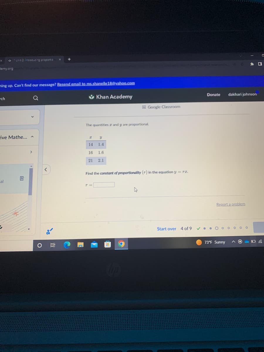 Unit 21 Introducing proportie
Hemy.org/math/th grade-uttative
x
ming up. Can't find our message? Resend email to ms.shanelle18@yahoo.com
rch
ive Mathe... ^
al
Q
E
O
at
Khan Academy
The quantities and y are proportional.
I
y
14 1.4
16
1.6
21
2.1
T =
Google Classroom
Find the constant of proportionality (r) in the equation y = re.
A
Start over 4 of 9
O
Donate dakhari johnson
Report a problem
✓●●O ooooo
73°F Sunny
D
C
O