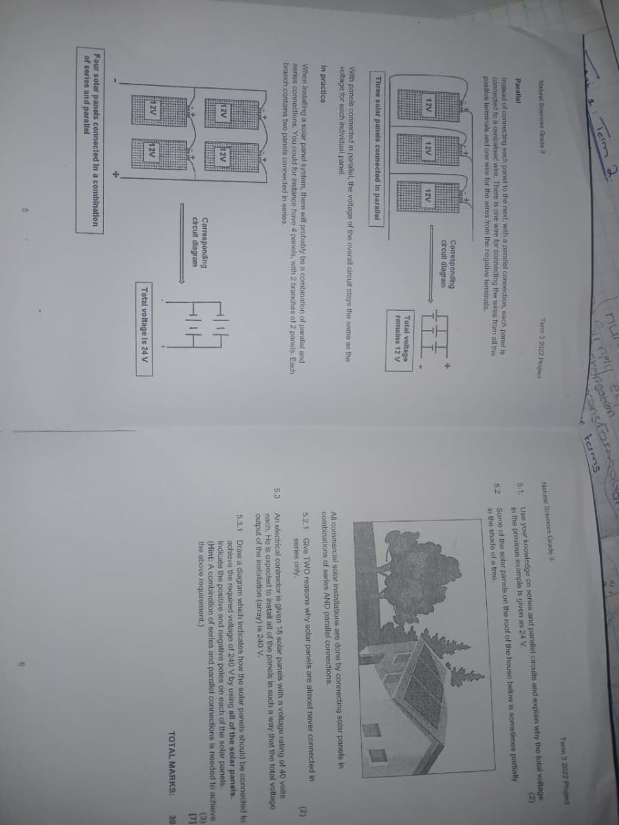 Term 2.
Natural Sciences Grade 9
Parallel
nu
Term 3 2022 Project
orisation
ransformac
e terms
Instead of connecting each panel to the next, with a parallel connection, each panel is
connected to a centralised wire. There is one wire for connecting the wires from all the
positive terminals and one wire for the wires from the negative terminals.
Corresponding
circuit diagram
12V
12V
12V
LIL
Total voltage
remains 12 V
Natural Sciences Grade 9
Term 3 2022 Project
5.1.
Use your knowledge on series and parallel circuits and explain why the total voltage
in the previous example is given as 24 V.
(2)
5.2
Some of the solar panels on the roof of the house below is sometimes partially
in the shade of a tree.
Three solar panels connected in parallel
With panels connected in parallel, the voltage of the overall circuit stays the same as the
voltage for each individual panel.
In practice
When installing a solar panel system, there will probably be a combination of parallel and
series connections. You could for instance have 4 panels, with 2 branches of 2 panels. Each
branch contains two panels connected in series.
12V
12V
Corresponding
circuit diagram
5.3
All commercial solar installations are done by connecting solar panels in
combinations of series AND parallel connections.
5.2.1 Give TWO reasons why solar panels are almost never connected in
series only.
An electrical contractor is given 18 solar panels with a voltage rating of 40 volts
each. He is expected to install all of the panels in such a way that the total voltage
output of the installation (array) is 240 V.
(2)
5.3.1 Draw a diagram which indicates how the solar panels should be connected to
achieve the required voltage of 240 V by using all of the solar panels.
Indicate the positive and negative poles on each of the solar panels.
(Hint: A combination of series and parallel connections is needed to achieve
the above requirement.)
(3)
[7]
TOTAL MARKS:
30
12V
12V
Four solar panels connected in a combination.
of series and parallel
5
Total voltage is 24 V
