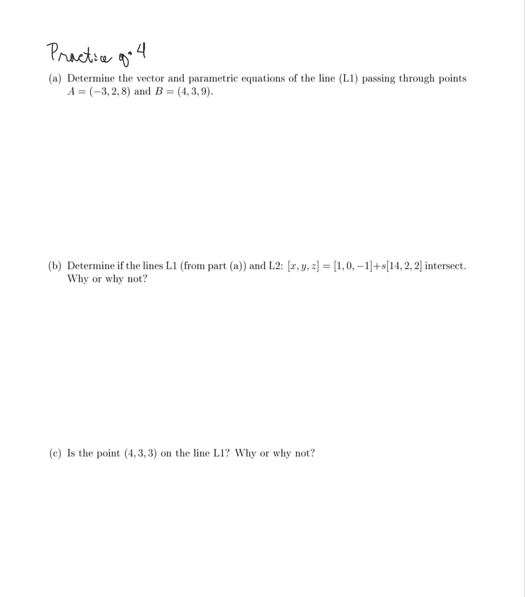 Practia go4
(a) Determine the vector and parametric equations of the line (L1) passing through points
A = (-3, 2, 8) and B = (4, 3, 9).
(b) Determine if the lines L1 (from part (a)) and L2: [x, y, 2] = [1,0, – 1]+s[14,2, 2] intersect.
Why or why not?
(c) Is the point (4, 3, 3) on the line L1? Why or why not?
