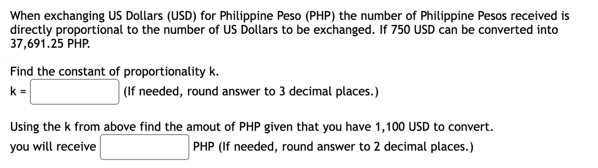 When exchanging US Dollars (USD) for Philippine Peso (PHP) the number of Philippine Pesos received is
directly proportional to the number of US Dollars to be exchanged. If 750 USD can be converted into
37,691.25 PHP.
Find the constant of proportionality k.
k=
(If needed, round answer to 3 decimal places.)
Using the k from above find the amout of PHP given that you have 1,100 USD to convert.
you will receive
PHP (If needed, round answer to 2 decimal places.)
