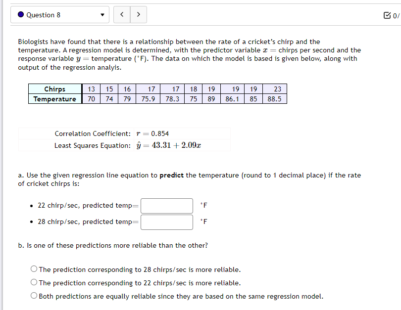 Question 8
<
>
Biologists have found that there is a relationship between the rate of a cricket's chirp and the
temperature. A regression model is determined, with the predictor variable = chirps per second and the
response variable y = temperature (°F). The data on which the model is based is given below, along with
output of the regression analyis.
Chirps
13 15 16 17
Temperature 70 74 79 75.9
Correlation Coefficient: r = 0.854
Least Squares Equation: 43.31 + 2.09x
17 18 19 19 19 23
78.3 75 89 86.1 85 88.5
=
. 22 chirp/sec, predicted temp=
• 28 chirp/sec, predicted temp=
a. Use the given regression line equation to predict the temperature (round to 1 decimal place) if the rate
of cricket chirps is:
*F
*F
b. Is one of these predictions more reliable than the other?
The prediction corresponding to 28 chirps/sec is more reliable.
O The prediction corresponding to 22 chirps/sec is more reliable.
Both predictions are equally reliable since they are based on the same regression model.
0/