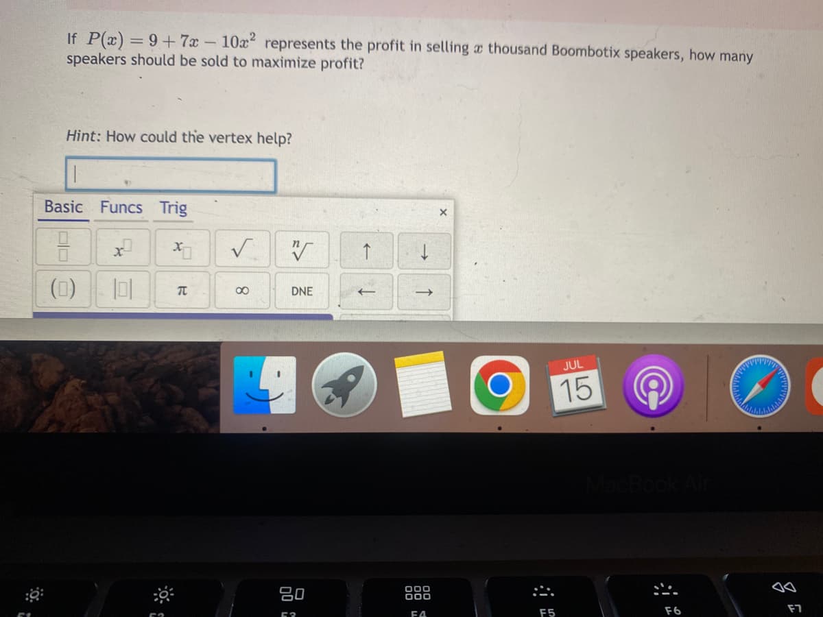 If P(x) = 9+7x - 10x² represents the profit in selling a thousand Boombotix speakers, how many
speakers should be sold to maximize profit?
Hint: How could the vertex help?
Basic Funcs Trig
(0)
x
XO
π
✓
8
N
DNE
80
53
↑
->>
000
ΕΔ
X
O
F5
JUL
15
F6
pwrp
dalale
lalalalalah
F7