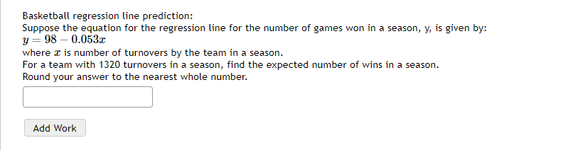 Basketball regression line prediction:
Suppose the equation for the regression line for the number of games won in a season, y, is given by:
y = 98 -0.053x
where x is number of turnovers by the team in a season.
For a team with 1320 turnovers in a season, find the expected number of wins in a season.
Round your answer to the nearest whole number.
Add Work