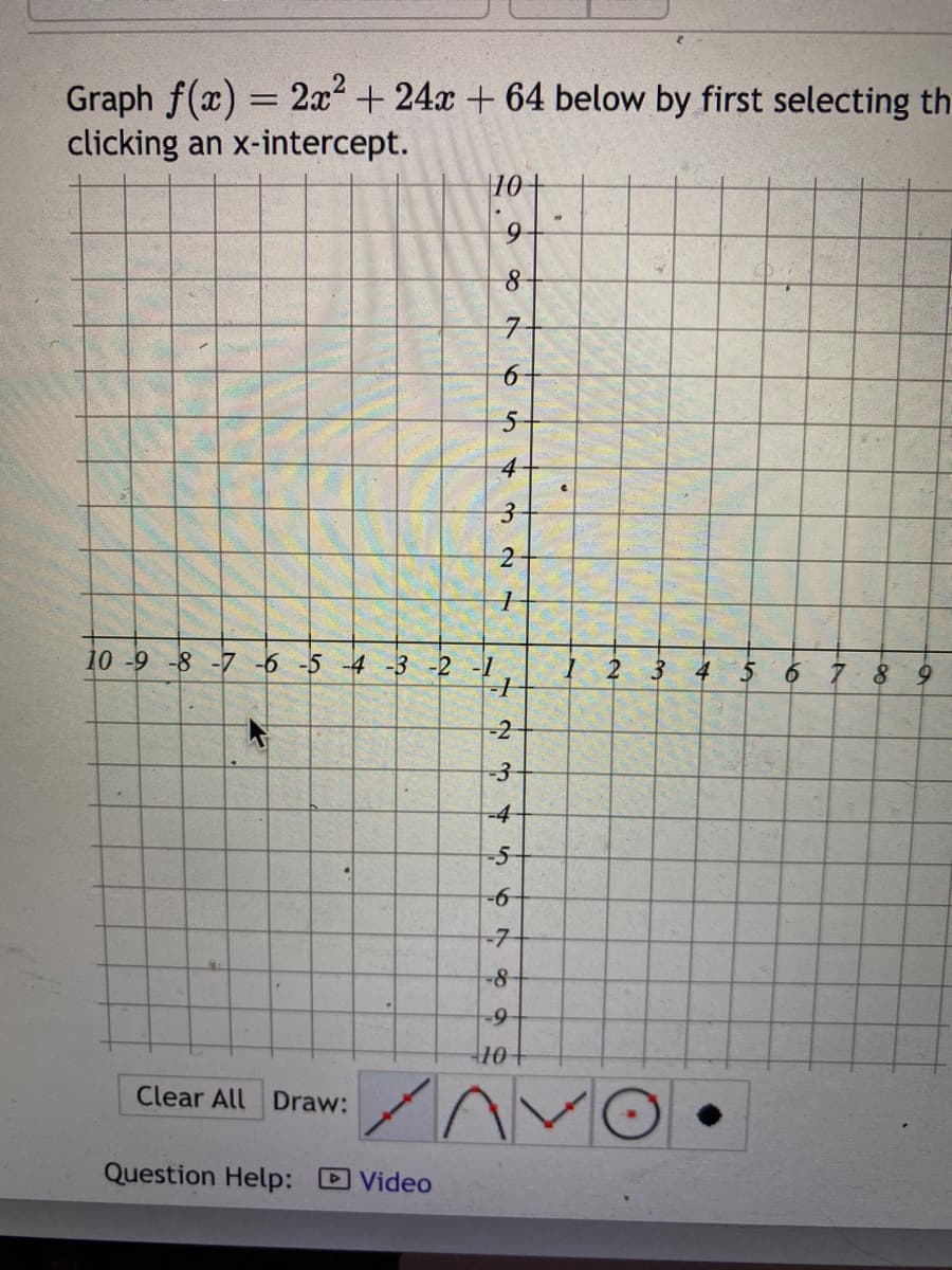 Graph f(x) = 2x² +24x+64 below by first selecting th
clicking an x-intercept.
Clear All Draw:
10+
9
8
7-
Question Help: Video
65
5-
4
32
10 -9 -8 -7 -6 -5 -4 -3 -2 -1
-1
-2
-3
1
345
678
-6-
-7-
-8
-9
+10+
n
C
1 2 3
4
5 6 7.8 9