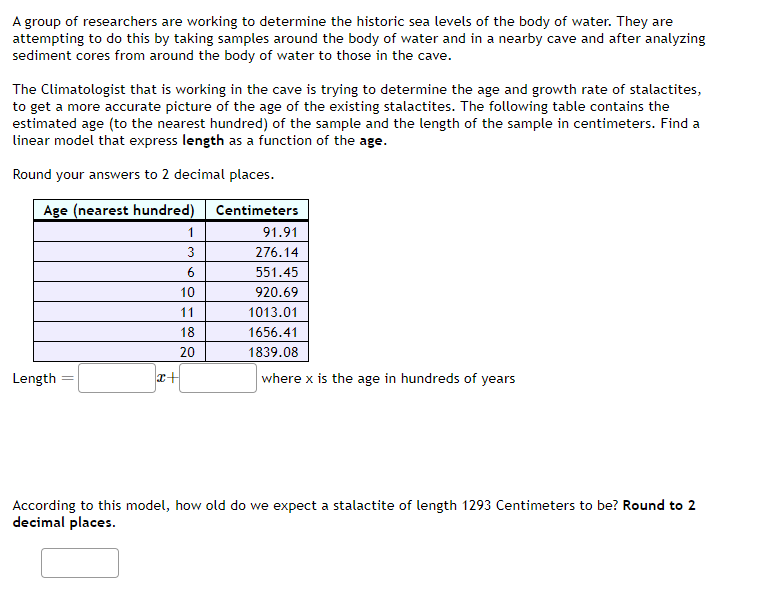 A group of researchers are working to determine the historic sea levels of the body of water. They are
attempting to do this by taking samples around the body of water and in a nearby cave and after analyzing
sediment cores from around the body of water to those in the cave.
The Climatologist that is working in the cave is trying to determine the age and growth rate of stalactites,
to get a more accurate picture of the age of the existing stalactites. The following table contains the
estimated age (to the nearest hundred) of the sample and the length of the sample in centimeters. Find a
linear model that express length as a function of the age.
Round your answers to 2 decimal places.
Age (nearest hundred)
Centimeters
Length
x+
1
3
6
10
11
18
20
91.91
276.14
551.45
920.69
1013.01
1656.41
1839.08
where x is the age in hundreds of years
According to this model, how old do we expect a stalactite of length 1293 Centimeters to be? Round to 2
decimal places.
