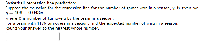 Basketball regression line prediction:
Suppose the equation for the regression line for the number of games won in a season, y, is given by:
y = 106 -0.043x
where x is number of turnovers by the team in a season.
For a team with 1176 turnovers in a season, find the expected number of wins in a season.
Round your answer to the nearest whole number.