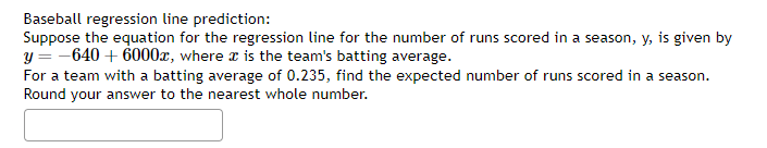 Baseball regression line prediction:
Suppose the equation for the regression line for the number of runs scored in a season, y, is given by
y = -640 + 6000x, where is the team's batting average.
For a team with a batting average of 0.235, find the expected number of runs scored in a season.
Round your answer to the nearest whole number.