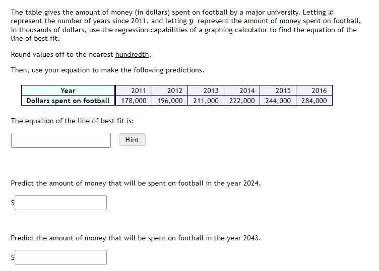 The table gives the amount of money (in dollars) spent on football by a major university. Letting a
represent the number of years since 2011, and letting y represent the amount of money spent on football,
in thousands of dollars, use the regression capabilities of a graphing calculator to find the equation of the
line of best fit.
Round values off to the nearest hundredth.
Then, use your equation to make the following predictions.
Year
2011
Dollars spent on football 178,000
The equation of the line of best fit is:
Hint
2012 2013 2014 2015
196,000 211,000 222,000 244,000
Predict the amount of money that will be spent on football in the year 2024.
Predict the amount of money that will be spent on football in the year 2043.
2016
284,000