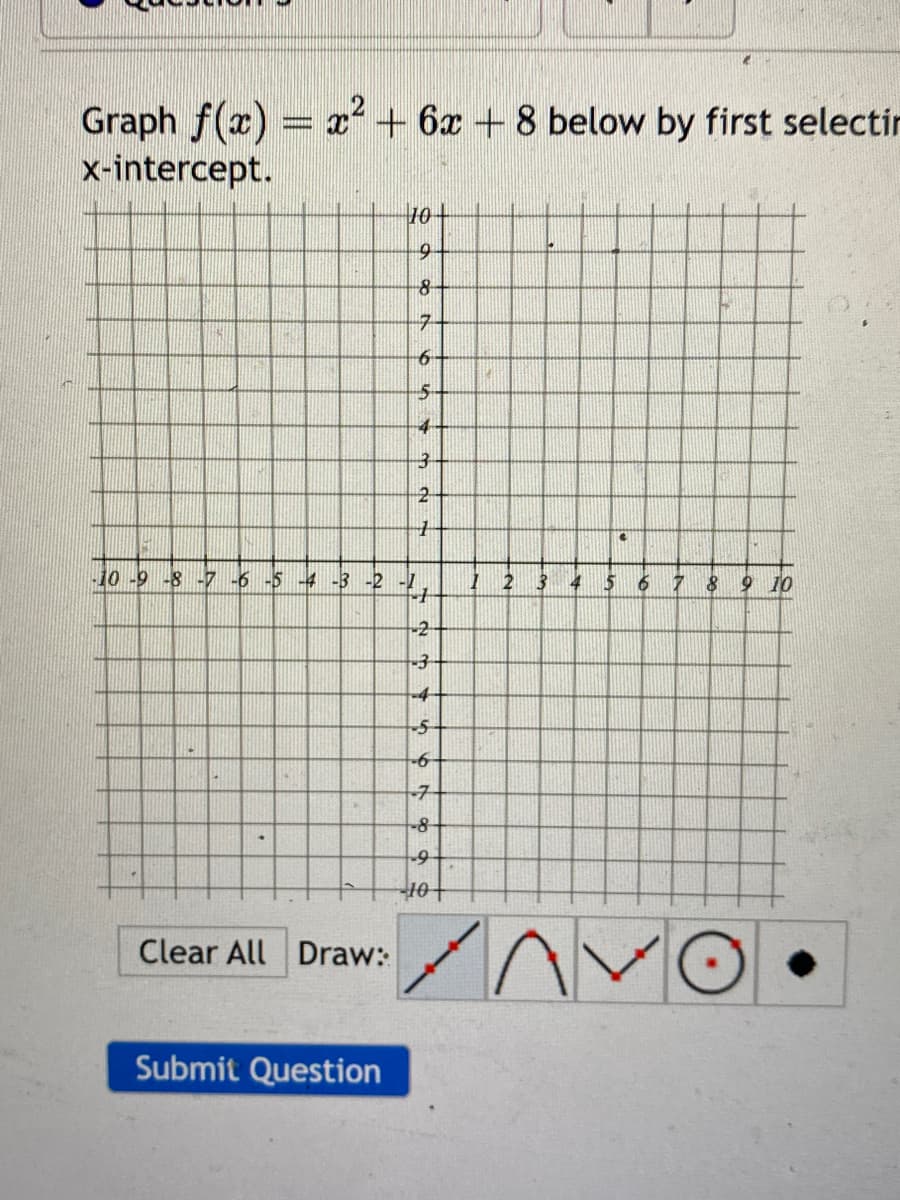 Graph f(x) = x² + 6x + 8 below by first selectin
x-intercept.
Clear All Draw:
10-
9
8
7
Submit Question
6
5
4
32A
-10 -9 -8 -7 -6 -5-4 -3 -2 -1
4
-2
-3
-4
7
45 67 69
-5
-6
-8
-9
-10 +
1
2
3
4
C
5 6 7
8
9 10
AVO