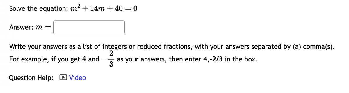 ### Solving Quadratic Equations

Solve the equation: \( m^2 + 14m + 40 = 0 \)

**Answer: \( m = \) [____]

Write your answers as a list of integers or reduced fractions, with your answers separated by a comma(s). For example, if you get 4 and \(-\frac{2}{3}\) as your answers, then enter 4, \(-2/3\) in the box.

**Question Help:** [Video](#)

#### Detailed Explanation:

The question given is a quadratic equation \( m^2 + 14m + 40 = 0 \). The task is to solve for the variable \( m \).

1. **Identify Coefficients:**
   - \( a = 1 \) (coefficient of \( m^2 \))
   - \( b = 14 \) (coefficient of \( m \))
   - \( c = 40 \) (constant term)

2. **Quadratic Formula:**
   Use the quadratic formula \( m = \frac{-b \pm \sqrt{b^2 - 4ac}}{2a} \) to solve for \( m \),
   substituting the identified coefficients.

3. **Factoring Method:**
   You can also attempt factoring, finding two numbers that multiply to 40 and add to 14.
   
4. **Solve and Simplify:**
   After solving, express your answers as integers or reduced fractions.

### Example:

If after solving, you find the values of \( m \) to be 4 and \(-\frac{2}{3} \), you should enter your answer in the following format: 4, -2/3.