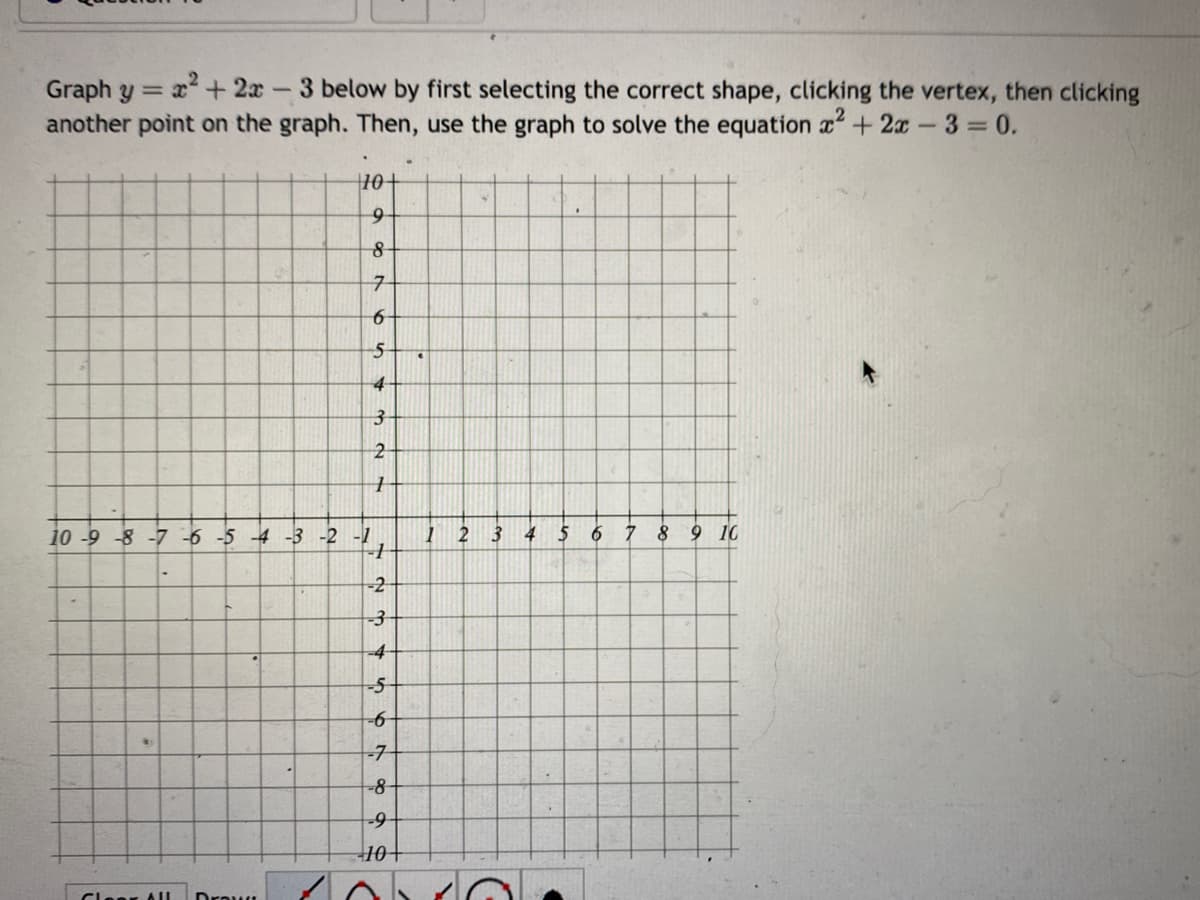 Graph y = x² + 2x
1
3 below by first selecting the correct shape, clicking the vertex, then clicking
another point on the graph. Then, use the graph to solve the equation x² + 2x - 3=0.
10+
9
8
7
6
5
4
Clear All
3
2
1
10-9-8-7 -6 -5 -4 -3 -2 -1
=
+
-2
-3
-4
-5
-6
-7
-8
-9
S
10+
C
€
1
2
3
4
5
6 7 8 9 10