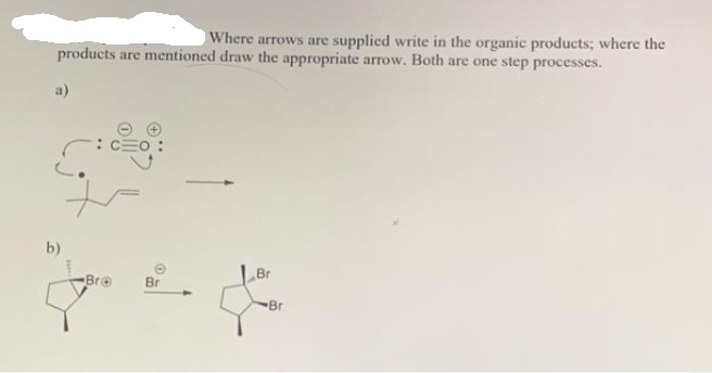 Where arrows are supplied write in the organic products; where the
products are mentioned draw the appropriate arrow. Both are one step processes.
a)
b)
Bro
Br
Br
Br
