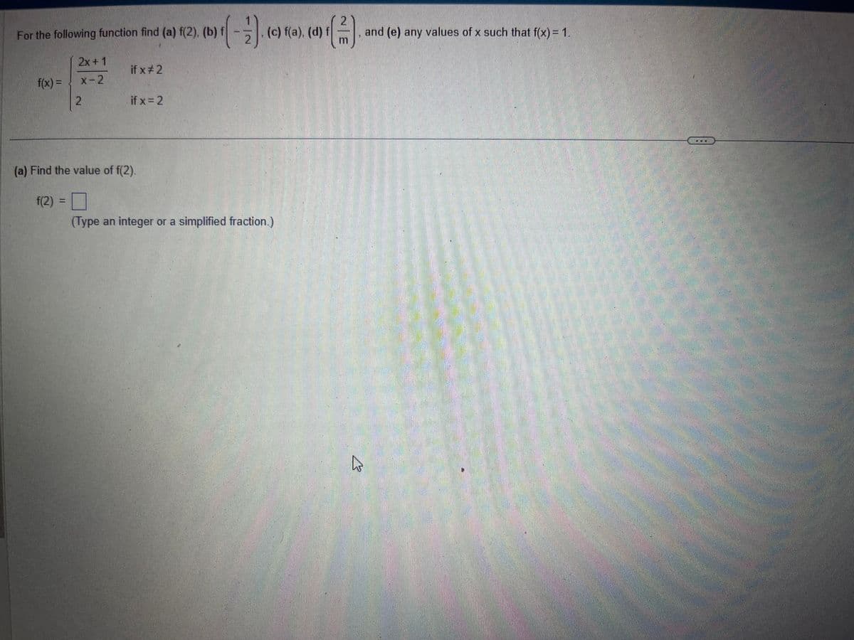 For the following function find (a) f(2), (b) f
f(x) =
2x+1
x-2
2
if x #2
if x = 2
3
2
(c) f(a), (d)
(a) Find the value of f(2).
f(2)
0
(Type an integer or a simplified fraction.)
2
(3)
m
h
and (e) any values of x such that f(x) = 1.