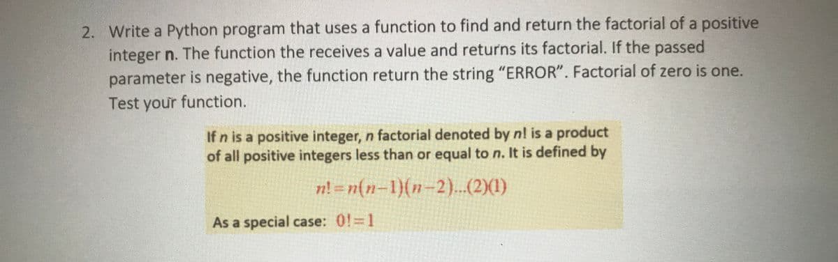2. Write a Python program that uses a function to find and return the factorial of a positive
integer n. The function the receives a value and returns its factorial. If the passed
parameter is negative, the function return the string "ERROR". Factorial of zero is one.
Test your function.
If n is a positive integer, n factorial denoted by nl is a product
of all positive integers less than or equal to n. It is defined by
n! = n(n-1)(n-2)..(2)(1)
As a special case: 0!=1
