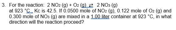 3. For the reaction: 2 NO2 (g) + O2 (g) 2 2 NO3 (g)
at 923 °C. Kc is 42.5. If 0.0500 mole of NO2 (g), 0.122 mole of O2 (g) and
0.300 mole of NO3 (g) are mixed in a 1.00 liter container at 923 °C, in what
direction will the reaction proceed?
