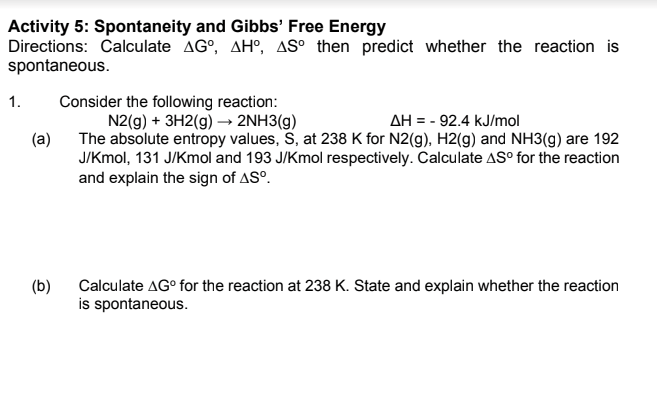 Activity 5: Spontaneity and Gibbs' Free Energy
Directions: Calculate AG°, AH°, AS° then predict whether the reaction is
spontaneous.
Consider the following reaction:
N2(g) + 3H2(g) → 2NH3(g)
1.
AH = - 92.4 kJ/mol
(a)
The absolute entropy values, S, at 238 K for N2(g), H2(g) and NH3(g) are 192
J/Kmol, 131 J/Kmol and 193 J/Kmol respectively. Calculate AS° for the reaction
and explain the sign of AS°.
Calculate AG° for the reaction at 238 K. State and explain whether the reaction
(b)
is spontaneous.
