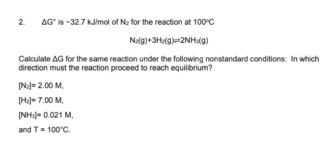 AG° is -32.7 kJ/mol of N2 for the reaction at 100°C
N2(g)+3H2(g)=2NH3(g)
Calculate AG for the same reaction under the following nonstandard conditions: In which
direction must the reaction proceed to reach equilibrium?
[N2]= 2.00 M,
[H2]= 7.00 M,
[NH3] = 0.021 M,
and T = 100°C.
2.
