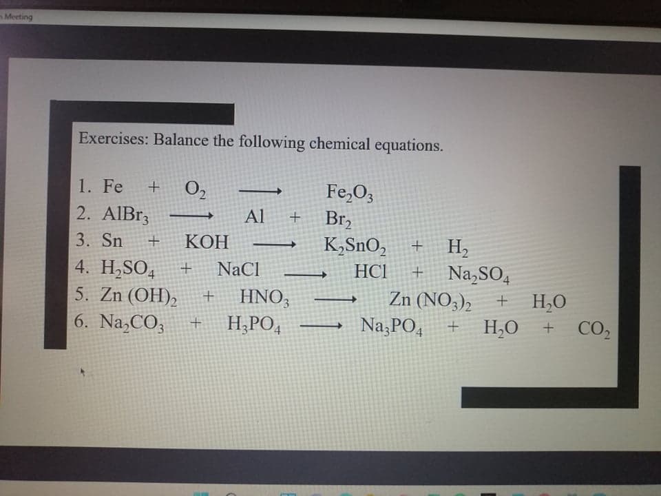 Meeting
Exercises: Balance the following chemical equations.
O,
2. AIB13
Fe,O3
Br,
K,SnO,
1. Fe
Al
+
H,
Na,SO,
3. Sn
КОН
4. H,SO,
5. Zn (OH),
NaCl
HCI
Zn (NO3),
H,O
HNO3
H,PO4
6. Na,CO3
Na PO4
H,O
CO2
