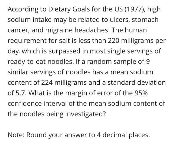 According to Dietary Goals for the US (1977), high
sodium intake may be related to ulcers, stomach
cancer, and migraine headaches. The human
requirement for salt is less than 220 milligrams per
day, which is surpassed in most single servings of
ready-to-eat noodles. If a random sample of 9
similar servings of noodles has a mean sodium
content of 224 milligrams and a standard deviation
of 5.7. What is the margin of error of the 95%
confidence interval of the mean sodium content of
the noodles being investigated?
Note: Round your answer to 4 decimal places.
