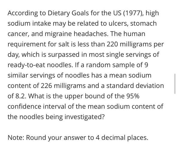 According to Dietary Goals for the US (1977), high
sodium intake may be related to ulcers, stomach
cancer, and migraine headaches. The human
requirement for salt is less than 220 milligrams per
day, which is surpassed in most single servings of
ready-to-eat noodles. If a random sample of 9
similar servings of noodles has a mean sodium
content of 226 milligrams and a standard deviation
of 8.2. What is the upper bound of the 95%
confidence interval of the mean sodium content of
the noodles being investigated?
Note: Round your answer to 4 decimal places.
